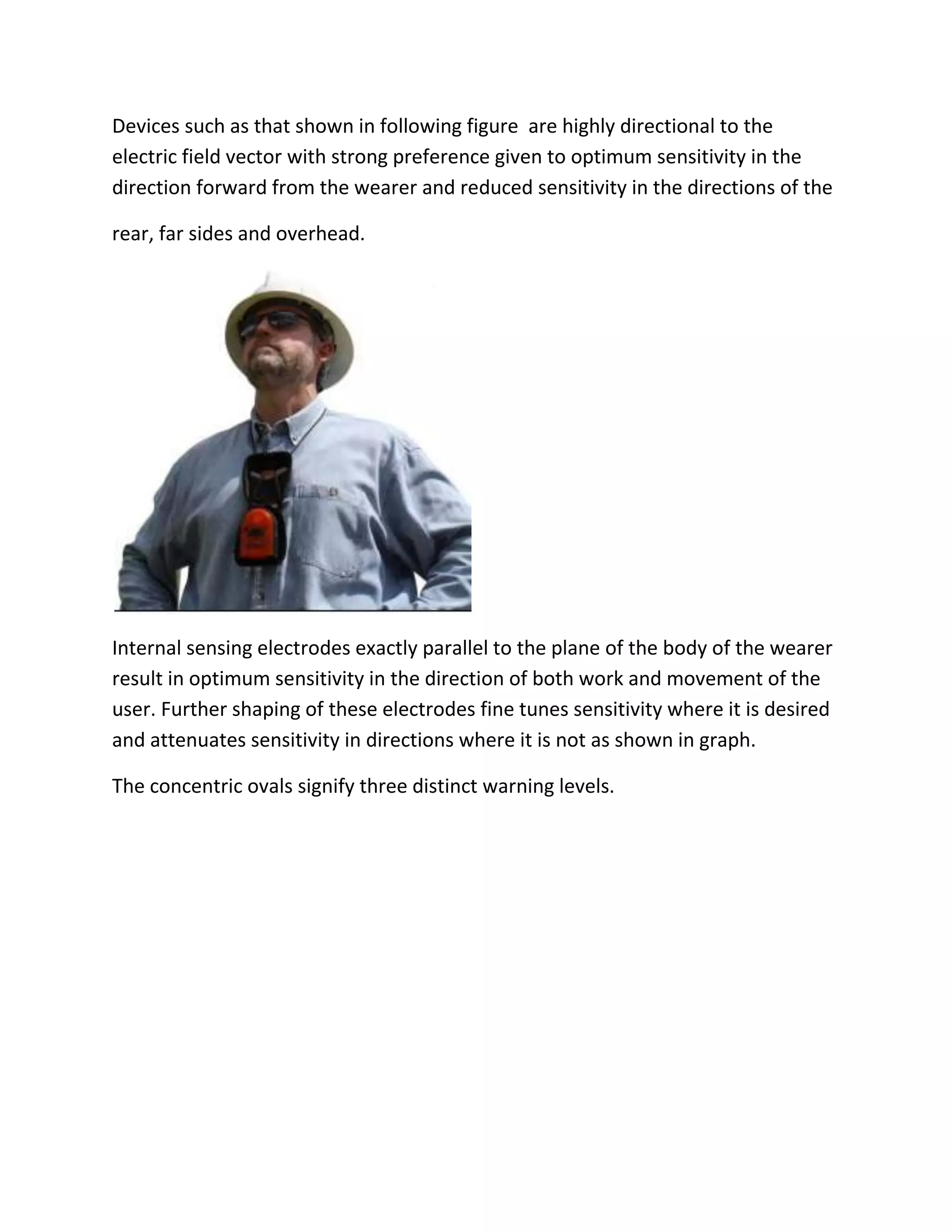 Devices such as that shown in following figure are highly directional to the
electric field vector with strong preference given to optimum sensitivity in the
direction forward from the wearer and reduced sensitivity in the directions of the
rear, far sides and overhead.
Internal sensing electrodes exactly parallel to the plane of the body of the wearer
result in optimum sensitivity in the direction of both work and movement of the
user. Further shaping of these electrodes fine tunes sensitivity where it is desired
and attenuates sensitivity in directions where it is not as shown in graph.
The concentric ovals signify three distinct warning levels.
 