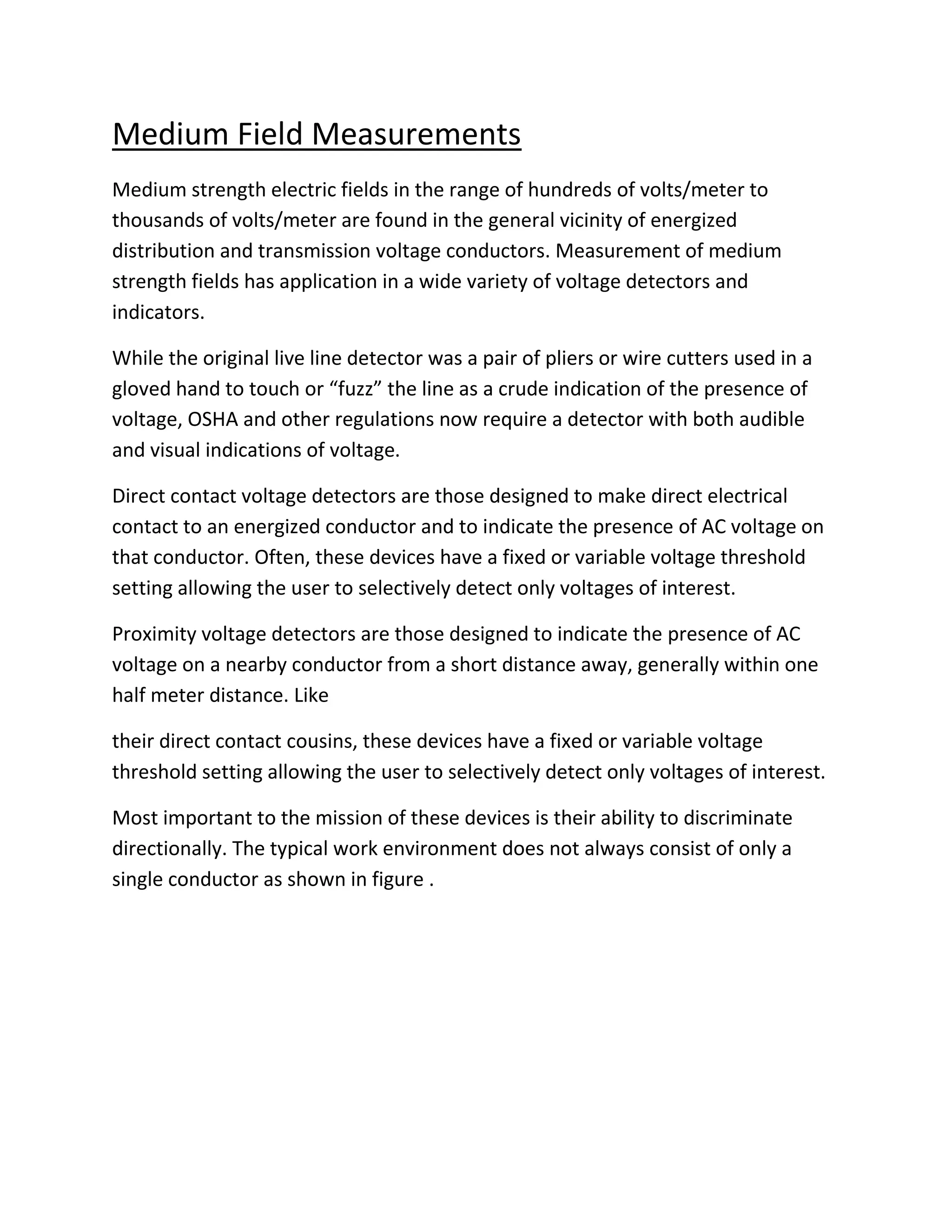 Medium Field Measurements
Medium strength electric fields in the range of hundreds of volts/meter to
thousands of volts/meter are found in the general vicinity of energized
distribution and transmission voltage conductors. Measurement of medium
strength fields has application in a wide variety of voltage detectors and
indicators.
While the original live line detector was a pair of pliers or wire cutters used in a
gloved hand to touch or “fuzz” the line as a crude indication of the presence of
voltage, OSHA and other regulations now require a detector with both audible
and visual indications of voltage.
Direct contact voltage detectors are those designed to make direct electrical
contact to an energized conductor and to indicate the presence of AC voltage on
that conductor. Often, these devices have a fixed or variable voltage threshold
setting allowing the user to selectively detect only voltages of interest.
Proximity voltage detectors are those designed to indicate the presence of AC
voltage on a nearby conductor from a short distance away, generally within one
half meter distance. Like
their direct contact cousins, these devices have a fixed or variable voltage
threshold setting allowing the user to selectively detect only voltages of interest.
Most important to the mission of these devices is their ability to discriminate
directionally. The typical work environment does not always consist of only a
single conductor as shown in figure .
 