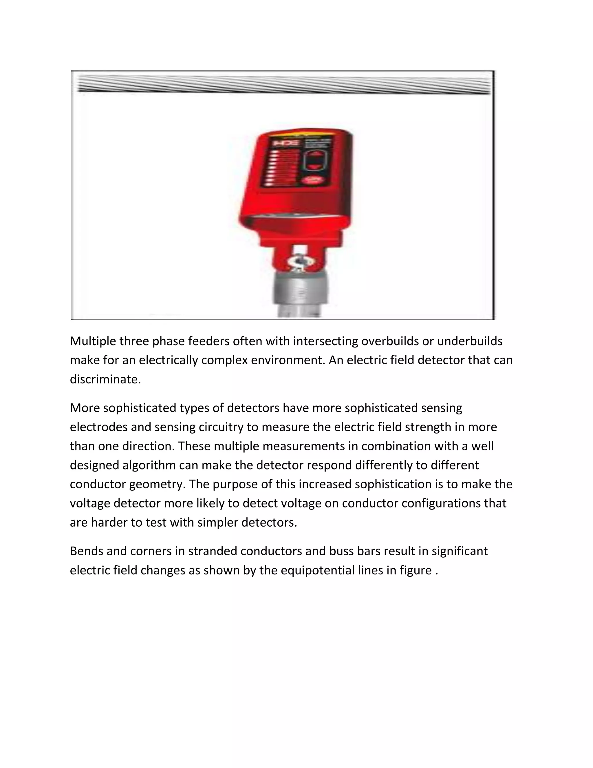 Multiple three phase feeders often with intersecting overbuilds or underbuilds
make for an electrically complex environment. An electric field detector that can
discriminate.
More sophisticated types of detectors have more sophisticated sensing
electrodes and sensing circuitry to measure the electric field strength in more
than one direction. These multiple measurements in combination with a well
designed algorithm can make the detector respond differently to different
conductor geometry. The purpose of this increased sophistication is to make the
voltage detector more likely to detect voltage on conductor configurations that
are harder to test with simpler detectors.
Bends and corners in stranded conductors and buss bars result in significant
electric field changes as shown by the equipotential lines in figure .
 