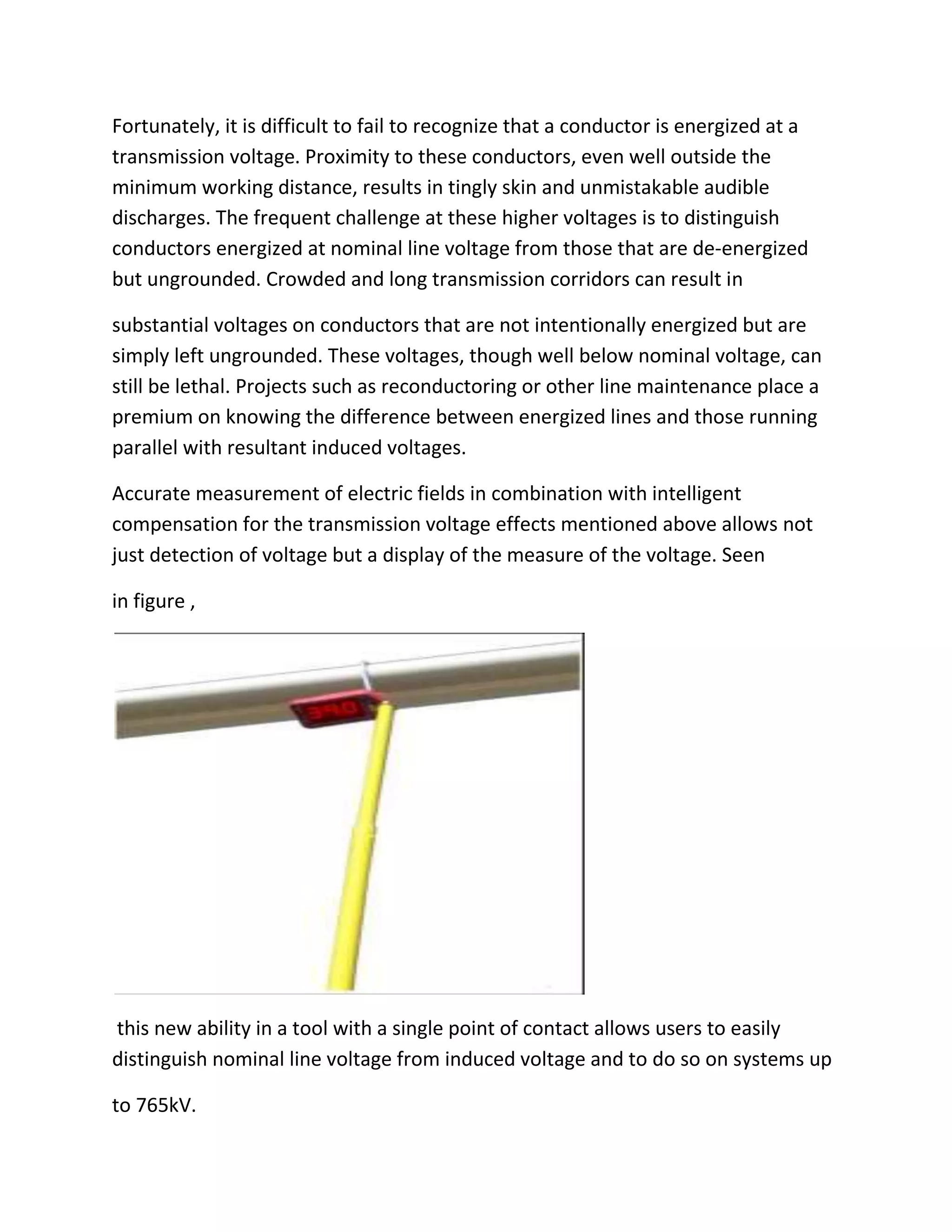 Fortunately, it is difficult to fail to recognize that a conductor is energized at a
transmission voltage. Proximity to these conductors, even well outside the
minimum working distance, results in tingly skin and unmistakable audible
discharges. The frequent challenge at these higher voltages is to distinguish
conductors energized at nominal line voltage from those that are de-energized
but ungrounded. Crowded and long transmission corridors can result in
substantial voltages on conductors that are not intentionally energized but are
simply left ungrounded. These voltages, though well below nominal voltage, can
still be lethal. Projects such as reconductoring or other line maintenance place a
premium on knowing the difference between energized lines and those running
parallel with resultant induced voltages.
Accurate measurement of electric fields in combination with intelligent
compensation for the transmission voltage effects mentioned above allows not
just detection of voltage but a display of the measure of the voltage. Seen
in figure ,
this new ability in a tool with a single point of contact allows users to easily
distinguish nominal line voltage from induced voltage and to do so on systems up
to 765kV.
 