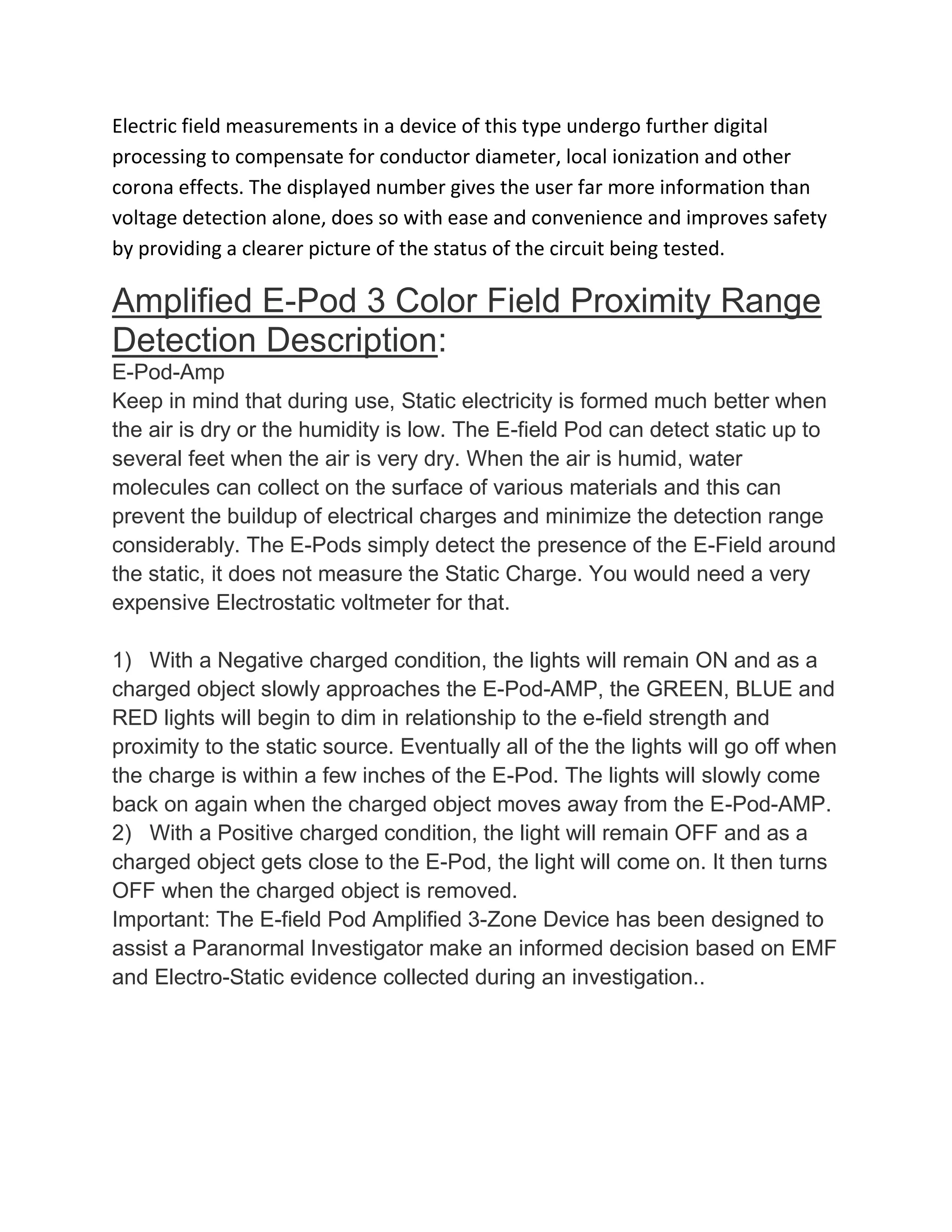 Electric field measurements in a device of this type undergo further digital
processing to compensate for conductor diameter, local ionization and other
corona effects. The displayed number gives the user far more information than
voltage detection alone, does so with ease and convenience and improves safety
by providing a clearer picture of the status of the circuit being tested.
Amplified E-Pod 3 Color Field Proximity Range
Detection Description:
E-Pod-Amp
Keep in mind that during use, Static electricity is formed much better when
the air is dry or the humidity is low. The E-field Pod can detect static up to
several feet when the air is very dry. When the air is humid, water
molecules can collect on the surface of various materials and this can
prevent the buildup of electrical charges and minimize the detection range
considerably. The E-Pods simply detect the presence of the E-Field around
the static, it does not measure the Static Charge. You would need a very
expensive Electrostatic voltmeter for that.
1) With a Negative charged condition, the lights will remain ON and as a
charged object slowly approaches the E-Pod-AMP, the GREEN, BLUE and
RED lights will begin to dim in relationship to the e-field strength and
proximity to the static source. Eventually all of the the lights will go off when
the charge is within a few inches of the E-Pod. The lights will slowly come
back on again when the charged object moves away from the E-Pod-AMP.
2) With a Positive charged condition, the light will remain OFF and as a
charged object gets close to the E-Pod, the light will come on. It then turns
OFF when the charged object is removed.
Important: The E-field Pod Amplified 3-Zone Device has been designed to
assist a Paranormal Investigator make an informed decision based on EMF
and Electro-Static evidence collected during an investigation..
 