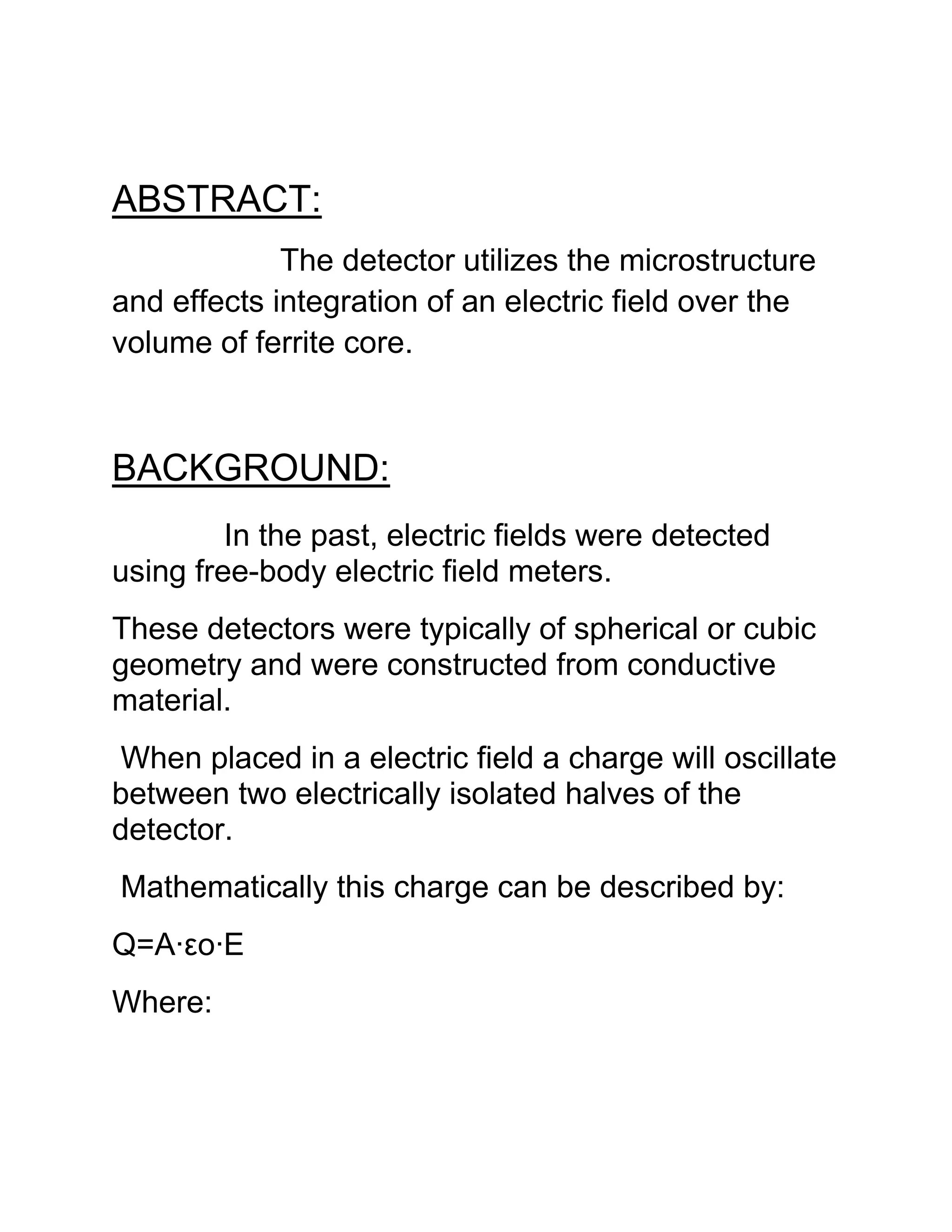 ABSTRACT:
The detector utilizes the microstructure
and effects integration of an electric field over the
volume of ferrite core.
BACKGROUND:
In the past, electric fields were detected
using free-body electric field meters.
These detectors were typically of spherical or cubic
geometry and were constructed from conductive
material.
When placed in a electric field a charge will oscillate
between two electrically isolated halves of the
detector.
Mathematically this charge can be described by:
Q=A·εo·E
Where:
 