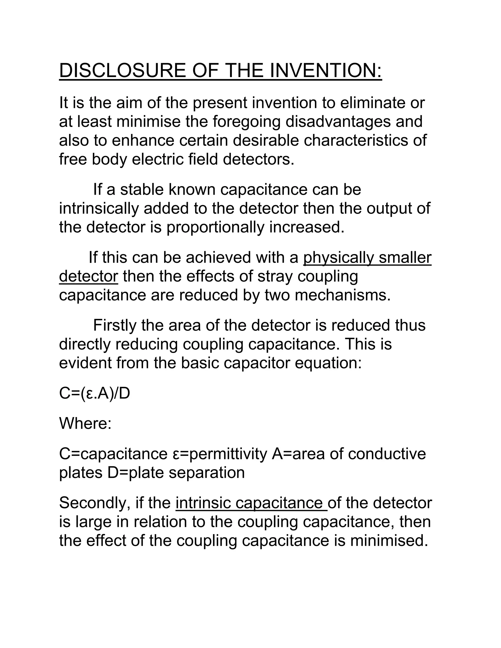 DISCLOSURE OF THE INVENTION:
It is the aim of the present invention to eliminate or
at least minimise the foregoing disadvantages and
also to enhance certain desirable characteristics of
free body electric field detectors.
If a stable known capacitance can be
intrinsically added to the detector then the output of
the detector is proportionally increased.
If this can be achieved with a physically smaller
detector then the effects of stray coupling
capacitance are reduced by two mechanisms.
Firstly the area of the detector is reduced thus
directly reducing coupling capacitance. This is
evident from the basic capacitor equation:
C=(ε.A)/D
Where:
C=capacitance ε=permittivity A=area of conductive
plates D=plate separation
Secondly, if the intrinsic capacitance of the detector
is large in relation to the coupling capacitance, then
the effect of the coupling capacitance is minimised.
 