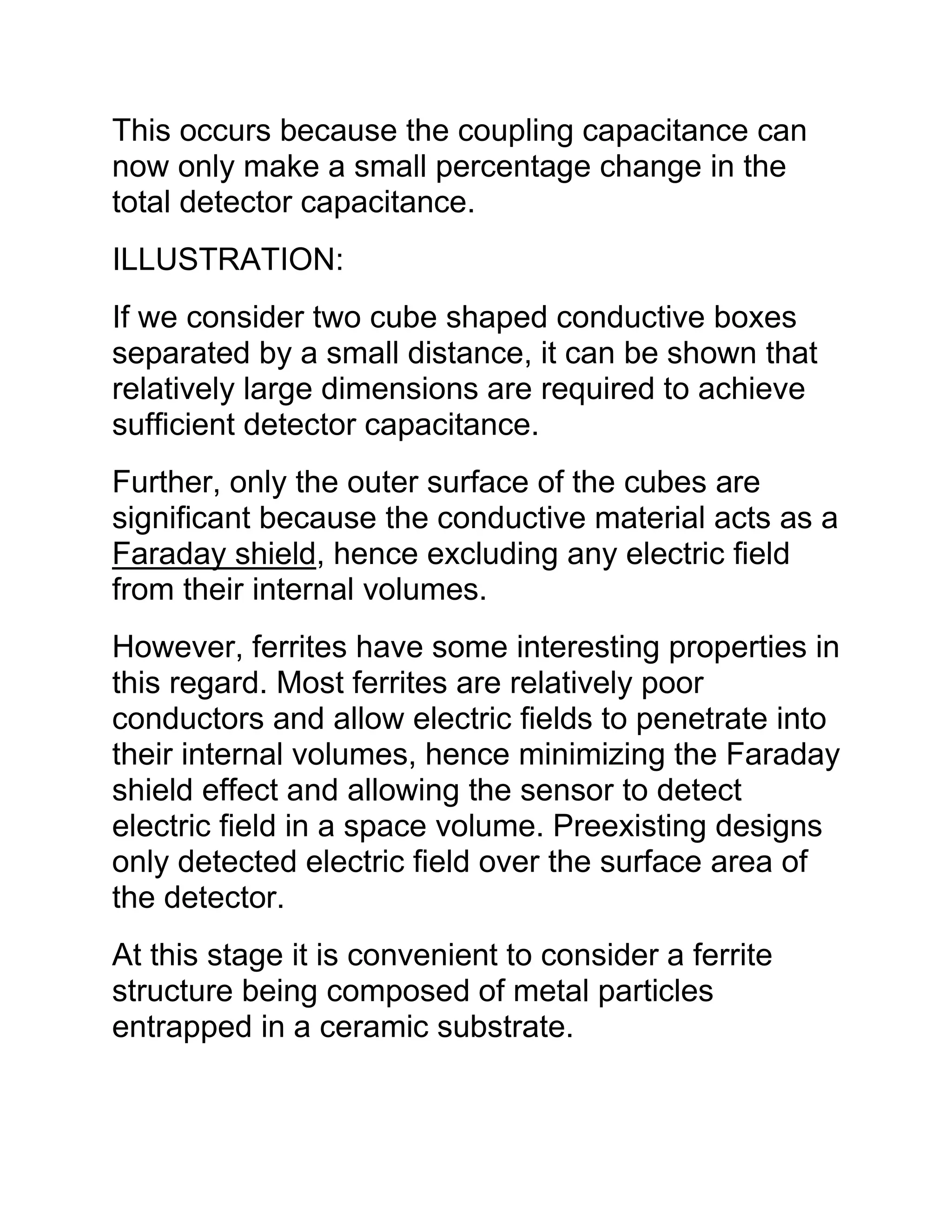 This occurs because the coupling capacitance can
now only make a small percentage change in the
total detector capacitance.
ILLUSTRATION:
If we consider two cube shaped conductive boxes
separated by a small distance, it can be shown that
relatively large dimensions are required to achieve
sufficient detector capacitance.
Further, only the outer surface of the cubes are
significant because the conductive material acts as a
Faraday shield, hence excluding any electric field
from their internal volumes.
However, ferrites have some interesting properties in
this regard. Most ferrites are relatively poor
conductors and allow electric fields to penetrate into
their internal volumes, hence minimizing the Faraday
shield effect and allowing the sensor to detect
electric field in a space volume. Preexisting designs
only detected electric field over the surface area of
the detector.
At this stage it is convenient to consider a ferrite
structure being composed of metal particles
entrapped in a ceramic substrate.
 