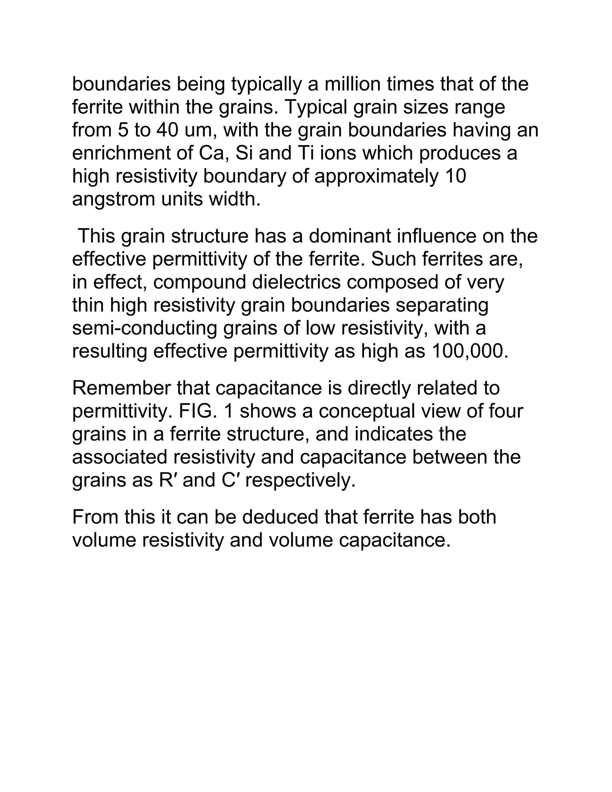 boundaries being typically a million times that of the
ferrite within the grains. Typical grain sizes range
from 5 to 40 um, with the grain boundaries having an
enrichment of Ca, Si and Ti ions which produces a
high resistivity boundary of approximately 10
angstrom units width.
This grain structure has a dominant influence on the
effective permittivity of the ferrite. Such ferrites are,
in effect, compound dielectrics composed of very
thin high resistivity grain boundaries separating
semi-conducting grains of low resistivity, with a
resulting effective permittivity as high as 100,000.
Remember that capacitance is directly related to
permittivity. FIG. 1 shows a conceptual view of four
grains in a ferrite structure, and indicates the
associated resistivity and capacitance between the
grains as R′ and C′ respectively.
From this it can be deduced that ferrite has both
volume resistivity and volume capacitance.
 