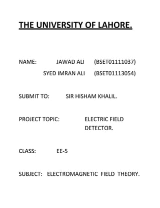 THE UNIVERSITY OF LAHORE.
NAME: JAWAD ALI (BSET01111037)
SYED IMRAN ALI (BSET01113054)
SUBMIT TO: SIR HISHAM KHALIL.
PROJECT TOPIC: ELECTRIC FIELD
DETECTOR.
CLASS: EE-5
SUBJECT: ELECTROMAGNETIC FIELD THEORY.
 