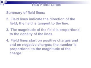 16.8 Field Lines Summary of field lines: Field lines indicate the direction of the field; the field is tangent to the line. The magnitude of the field is proportional to the density of the lines. Field lines start on positive charges and end on negative charges; the number is proportional to the magnitude of the charge. 