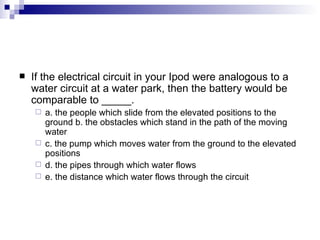 If the electrical circuit in your Ipod were analogous to a water circuit at a water park, then the battery would be comparable to _____. a. the people which slide from the elevated positions to the ground b. the obstacles which stand in the path of the moving water c. the pump which moves water from the ground to the elevated positions d. the pipes through which water flows e. the distance which water flows through the circuit 