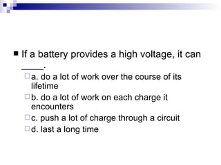 If a battery provides a high voltage, it can ____. a. do a lot of work over the course of its lifetime  b. do a lot of work on each charge it encounters c. push a lot of charge through a circuit d. last a long time 