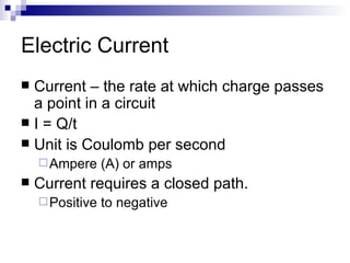 Electric Current Current – the rate at which charge passes a point in a circuit  I = Q/t Unit is Coulomb per second  Ampere (A) or amps Current requires a closed path. Positive to negative 