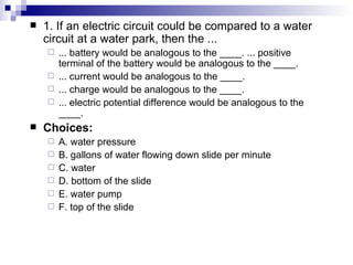 1. If an electric circuit could be compared to a water circuit at a water park, then the ... ... battery would be analogous to the ____. ... positive terminal of the battery would be analogous to the ____. ... current would be analogous to the ____. ... charge would be analogous to the ____. ... electric potential difference would be analogous to the ____. Choices: A. water pressure B. gallons of water flowing down slide per minute C. water D. bottom of the slide E. water pump F. top of the slide 