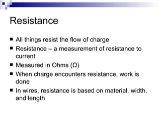 Resistance All things resist the flow of charge Resistance – a measurement of resistance to current Measured in Ohms ( Ω ) When charge encounters resistance, work is done In wires, resistance is based on material, width, and length 