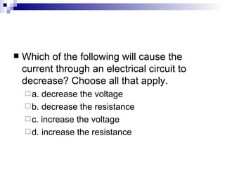 Which of the following will cause the current through an electrical circuit to decrease? Choose all that apply. a. decrease the voltage  b. decrease the resistance c. increase the voltage d. increase the resistance 