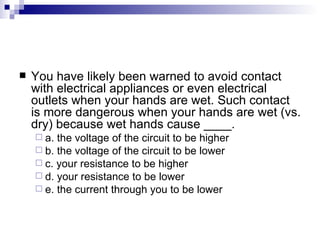 You have likely been warned to avoid contact with electrical appliances or even electrical outlets when your hands are wet. Such contact is more dangerous when your hands are wet (vs. dry) because wet hands cause ____. a. the voltage of the circuit to be higher  b. the voltage of the circuit to be lower c. your resistance to be higher d. your resistance to be lower e. the current through you to be lower   
