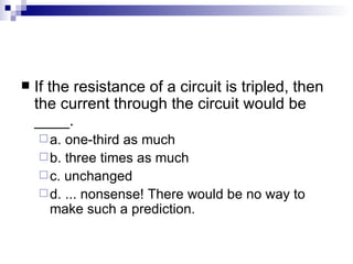 If the resistance of a circuit is tripled, then the current through the circuit would be ____. a. one-third as much  b. three times as much c. unchanged d. ... nonsense! There would be no way to make such a prediction. 