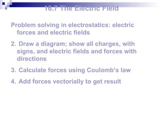 16.7 The Electric Field Problem solving in electrostatics: electric forces and electric fields Draw a diagram; show all charges, with signs, and electric fields and forces with directions Calculate forces using Coulomb’s law Add forces vectorially to get result 