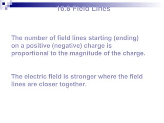 16.8 Field Lines The number of field lines starting (ending) on a positive (negative) charge is proportional to the magnitude of the charge. The electric field is stronger where the field lines are closer together. 