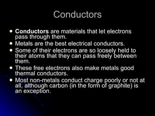 Conductors Conductors  are materials that let electrons pass through them. Metals are the best electrical conductors. Some of their electrons are so loosely held to their atoms that they can pass freely between them. These free electrons also make metals good thermal conductors. Most non‑metals conduct charge poorly or not at all, although carbon  (in the form of graphite)  is an exception. 