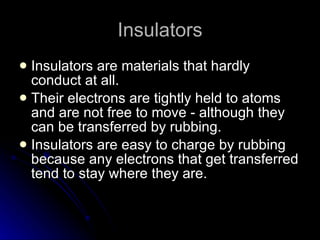 Insulators Insulators are materials that hardly conduct at all. Their electrons are tightly held to atoms and are not free to move ‑ although they can be transferred by rubbing. Insulators are easy to charge by rubbing because any electrons that get transferred tend to stay where they are. 