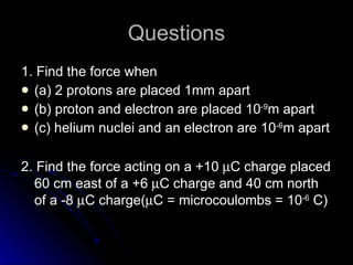 Questions 1. Find the force when (a) 2 protons are placed 1mm apart (b) proton and electron are placed 10 -9 m apart (c) helium nuclei and an electron are 10 -6 m apart 2. Find the force acting on a +10   C charge placed 60 cm east of a +6   C charge and 40 cm north of a -8   C charge(  C = microcoulombs = 10 -6  C) 