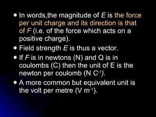 In words,the magnitude of  E  is  the force per unit charge and its direction is that of  F   (i.e. of the force which acts on a positive charge). Field strength  E  is thus a vector. If  F  is in newtons (N) and Q is in coulombs (C) then the unit of E is the newton per coulomb (N  C ‑1 ).  A more common but equivalent unit is the volt per metre (V m ‑1 ). 