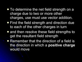 To determine the net field strength on a charge due to two or more other charges, use must use vector addition. Find the field strength and direction due to each of the other charges in turn  and then resolve these field strengths to get the resultant field strength Remember that the direction of a field is the direction in which a  positive charge  would move  