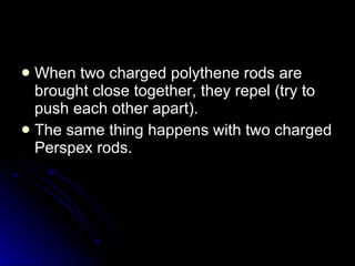 When two charged polythene rods are brought close together, they repel (try to push each other apart). The same thing happens with two charged Perspex rods. 