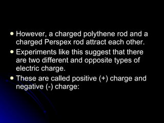 However, a charged polythene rod and a charged Perspex rod attract each other. Experiments like this suggest that there are two different and opposite types of electric charge. These are called positive (+) charge and negative (‑) charge: 