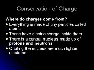 Conservation of Charge Where do charges come from? Everything is made of tiny particles called atoms. These have electric charge inside them. There is a central  nucleus  made up of  protons and neutrons. Orbiting the nucleus are much lighter electrons 