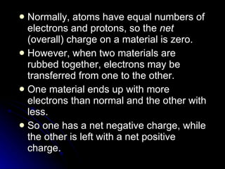 Normally, atoms have equal numbers of electrons and protons, so the  net  (overall) charge on a material is zero. However, when two materials are rubbed together, electrons may be transferred from one to the other. One material ends up with more electrons than normal and the other with less. So one has a net negative charge, while the other is left with a net positive charge. 