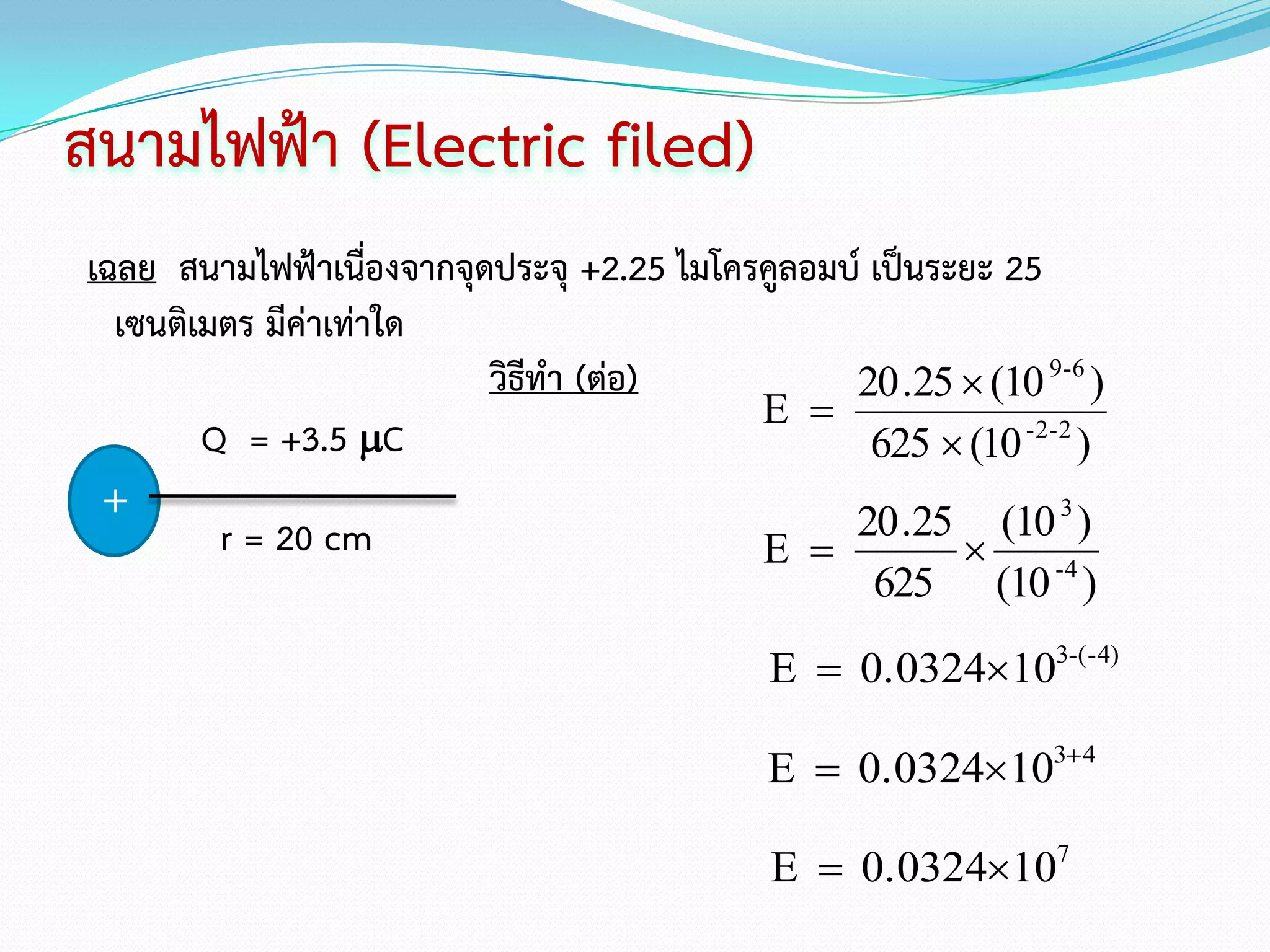 สนามไฟฟ้า (Electric filed)
เฉลย สนามไฟฟ้าเนื่องจากจุดประจุ +2.25 ไมโครคูลอมบ์ เป็นระยะ 25
  เซนติเมตร มีค่าเท่าใด
                          วิธีทา (ต่อ)           20 .25  (10 9-6 )
                                           E 
        Q = +3.5 C                                625  (10 -2-2 )
 +                                               20 .25 (10 3 )
         r = 20 cm                         E            
                                                   625     (10 -4 )
                                            E  0.0324103-(-4)

                                            E  0.0324103 4

                                             E  0.0324107
 