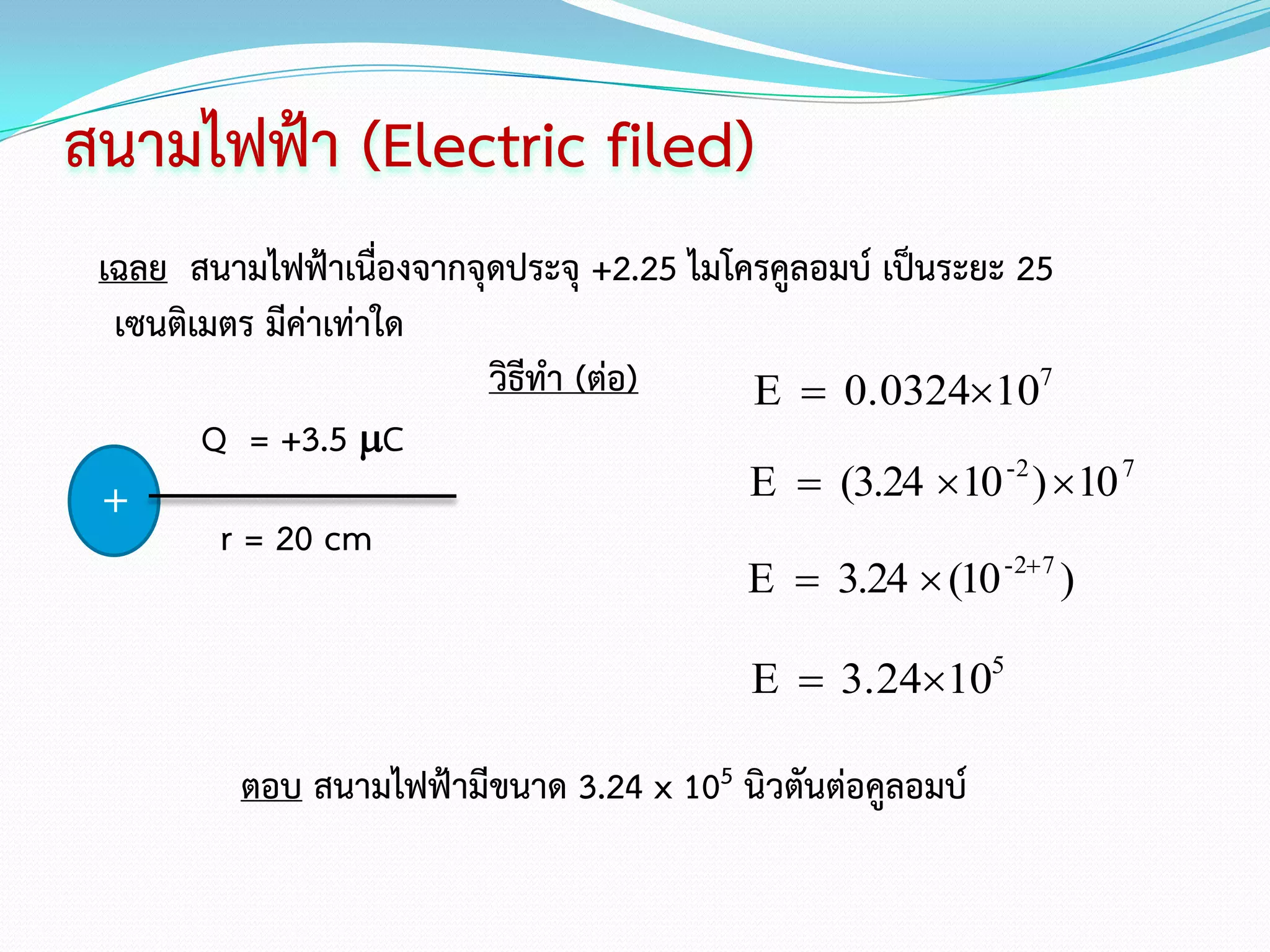 สนามไฟฟ้า (Electric filed)
 เฉลย สนามไฟฟ้าเนื่องจากจุดประจุ +2.25 ไมโครคูลอมบ์ เป็นระยะ 25
  เซนติเมตร มีค่าเท่าใด
                          วิธีทา (ต่อ)     E  0.0324107
        Q = +3.5 C
 +                                         E  (3.24 10 -2 ) 10 7
         r = 20 cm
                                          E  3.24  (10    -2 7
                                                              )

                                           E  3.24105

          ตอบ สนามไฟฟ้ามีขนาด 3.24 x 105 นิวตันต่อคูลอมบ์
 