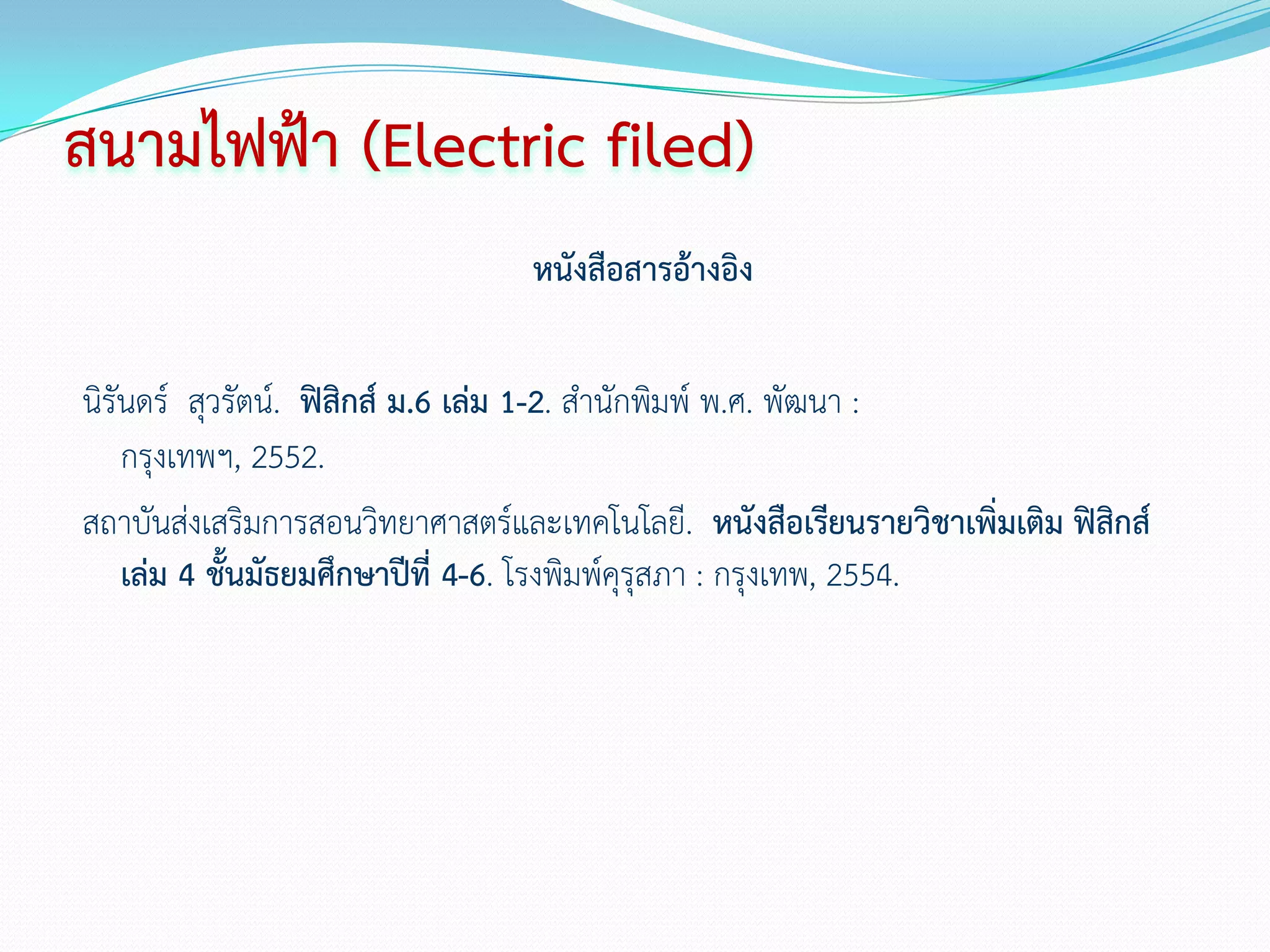 สนามไฟฟ้า (Electric filed)
                                 หนังสือสารอ้างอิง

นิรันดร์ สุวรัตน์. ฟิสิกส์ ม.6 เล่ม 1-2. สานักพิมพ์ พ.ศ. พัฒนา :
    กรุงเทพฯ, 2552.
สถาบันส่งเสริมการสอนวิทยาศาสตร์และเทคโนโลยี. หนังสือเรียนรายวิชาเพิ่มเติม ฟิสกส์
                                                                             ิ
    เล่ม 4 ชั้นมัธยมศึกษาปีที่ 4-6. โรงพิมพ์คุรุสภา : กรุงเทพ, 2554.
 