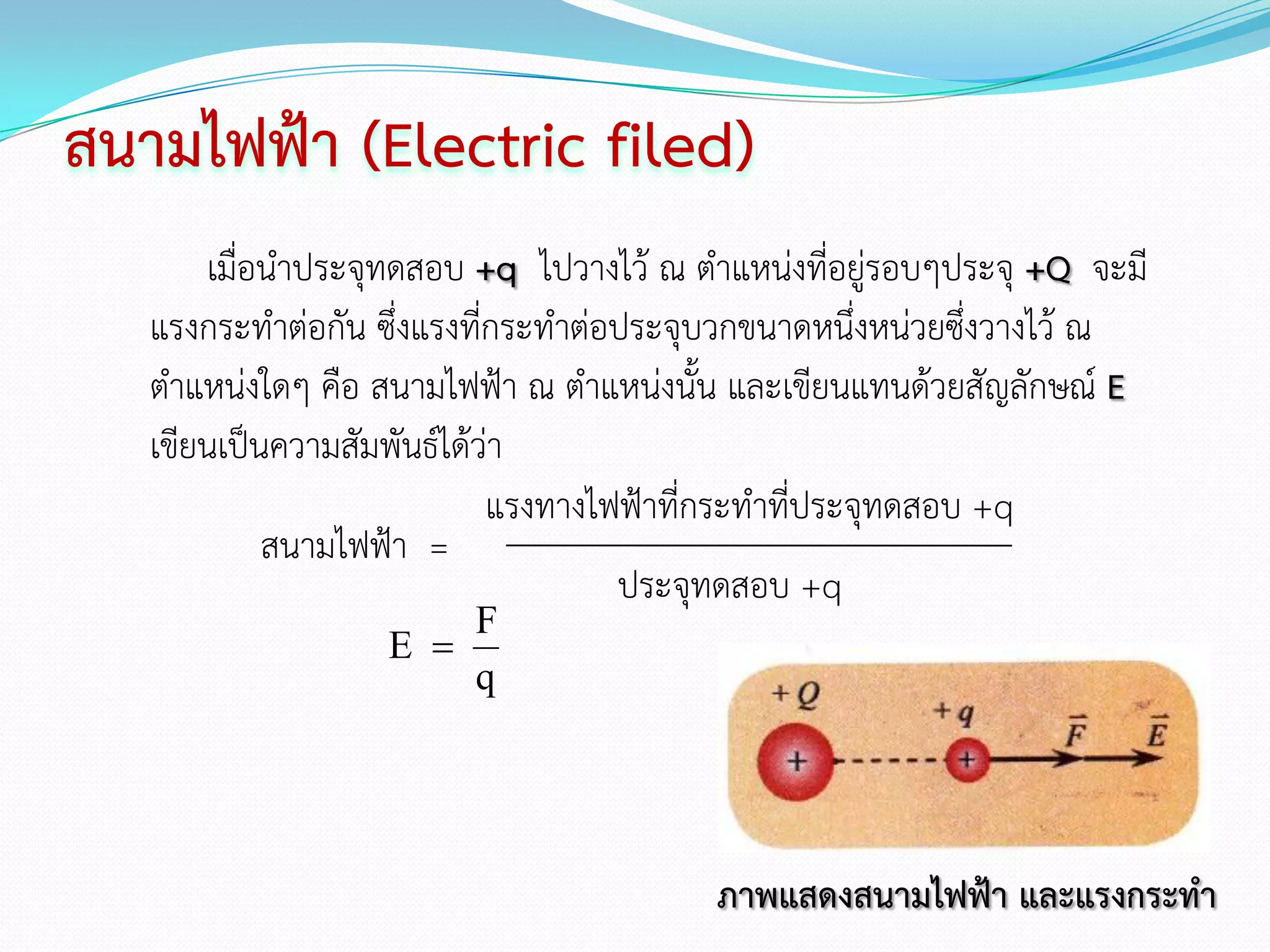 สนามไฟฟ้า (Electric filed)
       เมื่อนาประจุทดสอบ +q ไปวางไว้ ณ ตาแหน่งที่อยู่รอบๆประจุ +Q จะมี
   แรงกระทาต่อกัน ซึ่งแรงที่กระทาต่อประจุบวกขนาดหนึ่งหน่วยซึ่งวางไว้ ณ
   ตาแหน่งใดๆ คือ สนามไฟฟ้า ณ ตาแหน่งนั้น และเขียนแทนด้วยสัญลักษณ์ E
   เขียนเป็นความสัมพันธ์ได้ว่า
                            แรงทางไฟฟ้าที่กระทาที่ประจุทดสอบ +q
            สนามไฟฟ้า =
                                    ประจุทดสอบ +q
                       F
                   E 
                       q




                                         ภาพแสดงสนามไฟฟ้า และแรงกระทา
 