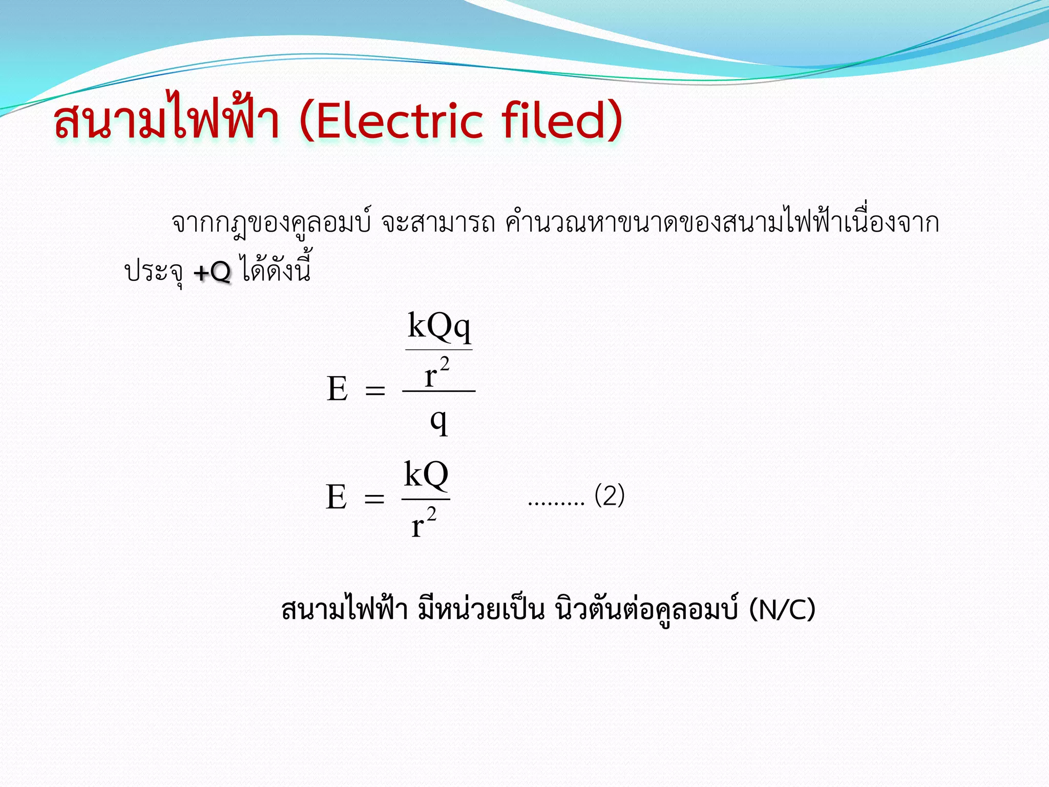 สนามไฟฟ้า (Electric filed)
      จากกฎของคูลอมบ์ จะสามารถ คานวณหาขนาดของสนามไฟฟ้าเนื่องจาก
   ประจุ +Q ได้ดังนี้
                     kQq
                 E   r2
                      q
                    kQ
                 E  2            ......... (2)
                     r

              สนามไฟฟ้า มีหน่วยเป็น นิวตันต่อคูลอมบ์ (N/C)
 
