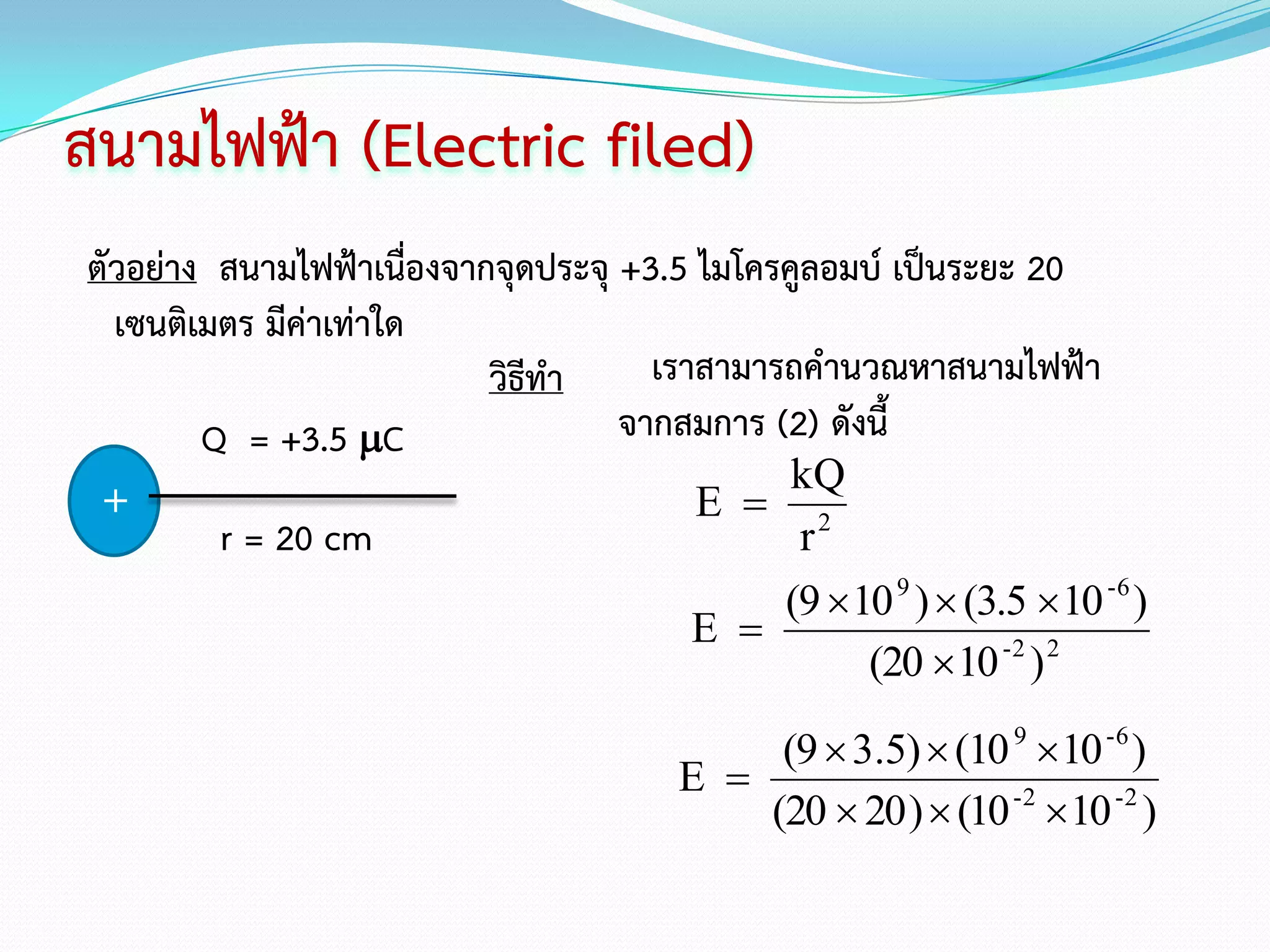 สนามไฟฟ้า (Electric filed)
ตัวอย่าง สนามไฟฟ้าเนื่องจากจุดประจุ +3.5 ไมโครคูลอมบ์ เป็นระยะ 20
  เซนติเมตร มีค่าเท่าใด
                           วิธีทา     เราสามารถคานวณหาสนามไฟฟ้า
        Q = +3.5 C                 จากสมการ (2) ดังนี้
                                               kQ
 +                                       E  2
         r = 20 cm                             r
                                          (9  10 9 )  (3.5  10 -6 )
                                      E 
                                                (20  10 -2 ) 2

                                          (9  3.5)  (10 9 10 -6 )
                                     E 
                                         (20  20 )  (10 -2 10 -2 )
 