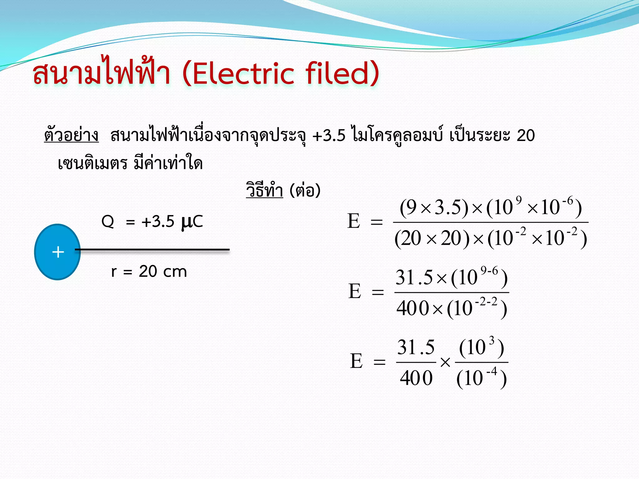 สนามไฟฟ้า (Electric filed)
ตัวอย่าง สนามไฟฟ้าเนื่องจากจุดประจุ +3.5 ไมโครคูลอมบ์ เป็นระยะ 20
  เซนติเมตร มีค่าเท่าใด
                           วิธีทา (ต่อ)
                                               (9  3.5)  (10 9 10 -6 )
        Q = +3.5 C                     E 
                                              (20  20 )  (10 -2 10 -2 )
 +
         r = 20 cm                            31 .5  (10 9-6 )
                                         E 
                                               40 0  (10 -2-2 )
                                             31 .5 (10 3 )
                                         E       
                                             40 0 (10 -4 )
 