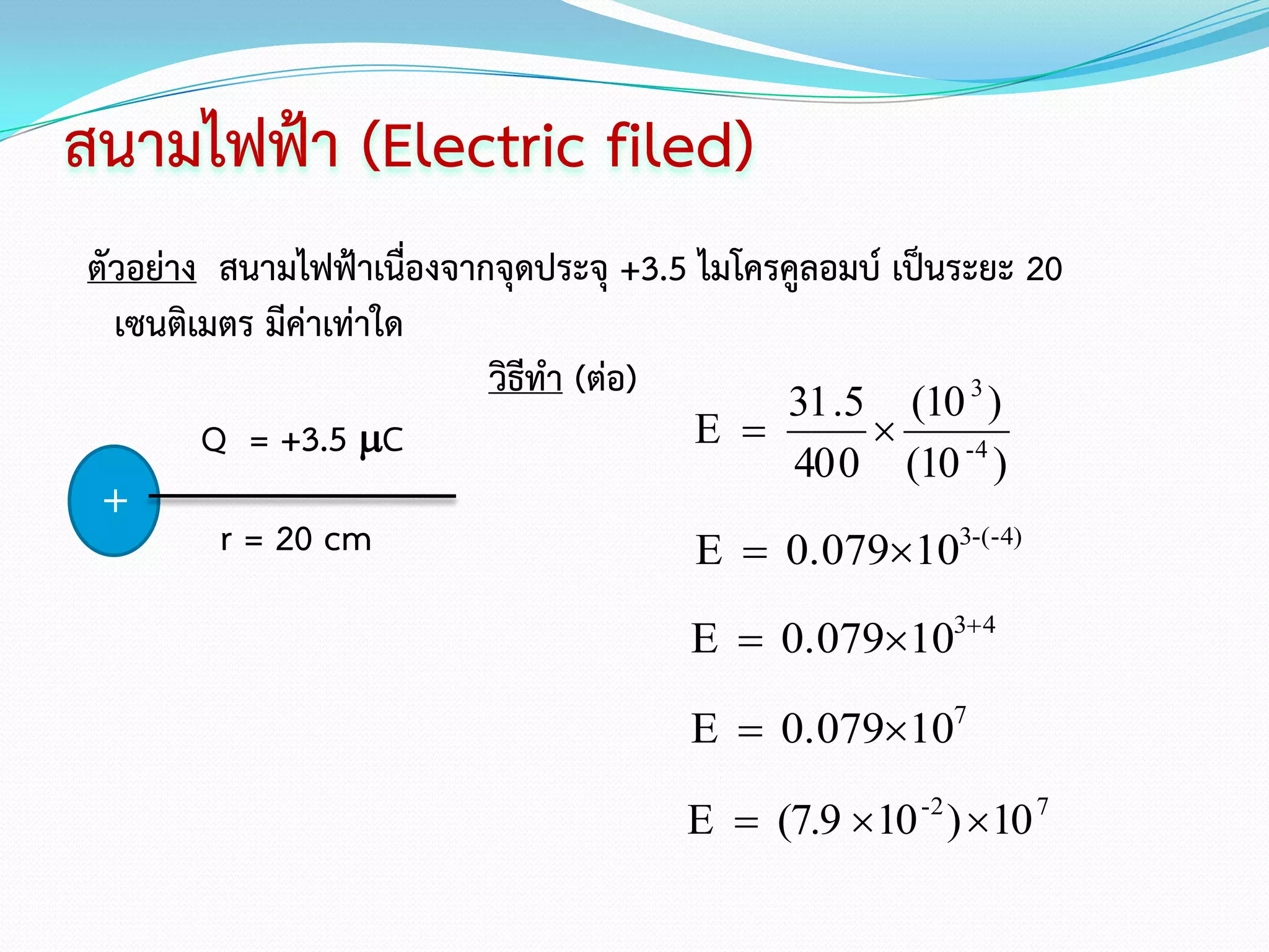 สนามไฟฟ้า (Electric filed)
ตัวอย่าง สนามไฟฟ้าเนื่องจากจุดประจุ +3.5 ไมโครคูลอมบ์ เป็นระยะ 20
  เซนติเมตร มีค่าเท่าใด
                           วิธีทา (ต่อ)
                                              31 .5 (10 3 )
        Q = +3.5 C                      E         
                                               40 0 (10 -4 )
 +
         r = 20 cm                       E  0.079103-(-4)

                                        E  0.079103 4

                                        E  0.079107

                                       E  (7.9 10 -2 ) 10 7
 