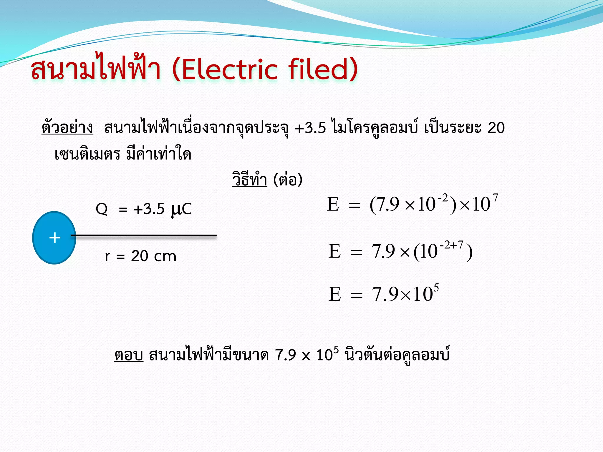 สนามไฟฟ้า (Electric filed)
ตัวอย่าง สนามไฟฟ้าเนื่องจากจุดประจุ +3.5 ไมโครคูลอมบ์ เป็นระยะ 20
  เซนติเมตร มีค่าเท่าใด
                           วิธีทา (ต่อ)
        Q = +3.5 C                     E  (7.9 10 -2 ) 10 7
 +
         r = 20 cm                      E  7.9  (10 -2 7 )

                                        E  7.9105

          ตอบ สนามไฟฟ้ามีขนาด 7.9 x 105 นิวตันต่อคูลอมบ์
 