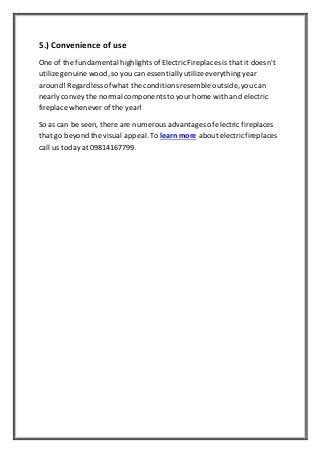 5.) Convenience of use
One of the fundamental highlights ofElectric Fireplaces is that it doesn't
utilize genuine wood,so you can essentiallyutilize everythingyear
around! Regardless ofwhat the conditions resemble outside, you can
nearlyconvey the normal components to yourhome with and electric
fireplace whenever of the year!
So as can be seen, there are numerous advantages ofelectric fireplaces
that go beyond the visual appeal.To learn more about electricfireplaces
call us today at 09814167799.
 