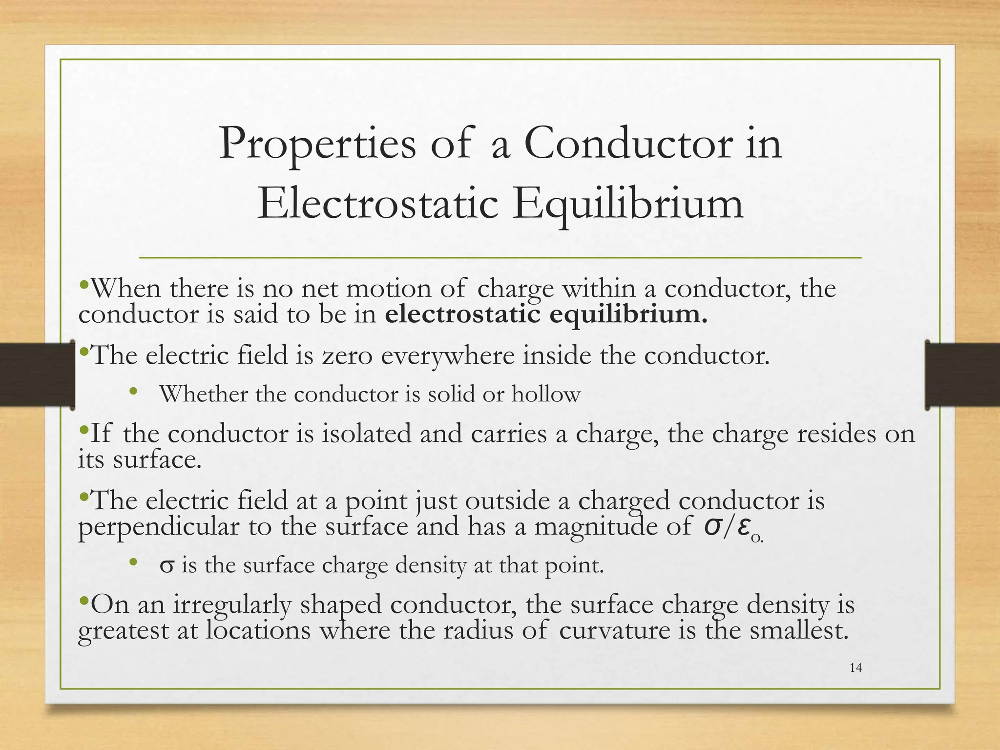 Properties of a Conductor in
Electrostatic Equilibrium
•When there is no net motion of charge within a conductor, the
conductor is said to be in electrostatic equilibrium.
•The electric field is zero everywhere inside the conductor.
• Whether the conductor is solid or hollow
•If the conductor is isolated and carries a charge, the charge resides on
its surface.
•The electric field at a point just outside a charged conductor is
perpendicular to the surface and has a magnitude of σ/εo.
• s is the surface charge density at that point.
•On an irregularly shaped conductor, the surface charge density is
greatest at locations where the radius of curvature is the smallest.
14
 