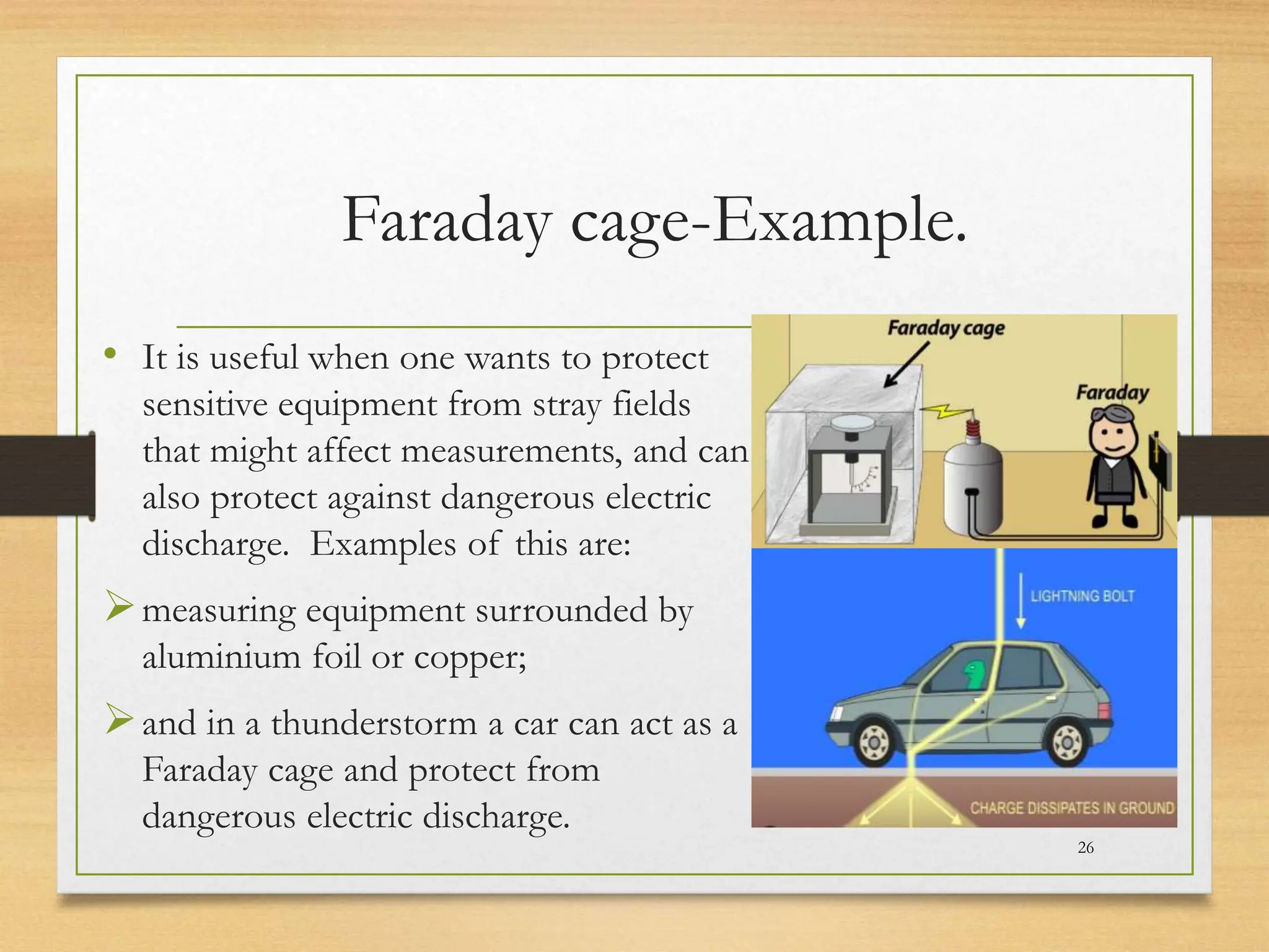 Faraday cage-Example.
• It is useful when one wants to protect
sensitive equipment from stray fields
that might affect measurements, and can
also protect against dangerous electric
discharge. Examples of this are:
measuring equipment surrounded by
aluminium foil or copper;
and in a thunderstorm a car can act as a
Faraday cage and protect from
dangerous electric discharge.
26
 