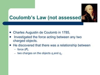 Coulomb’s Law (not assessed) Charles Augustin de Coulomb   in 1785 , I nvestigated the force acting   between any two charged objects. He discovered that there was a relationship between force ( F ) , two charges on the objects  q 1 and  q 2 . 