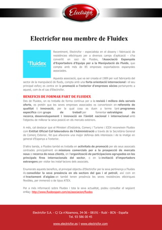 Electricfor nou membre de Fluidex
Recentment, Electricfor - especialista en el disseny i fabricació de
resistències elèctriques per a diversos camps d'aplicació - s'ha
convertit en soci de Fluidex, l'Associació Espanyola
d'Exportadors d'Equips per a la Manipulació de Fluids, que
compta amb més de 85 empreses exportadores espanyoles
associades.
Aquesta associació, que va ser creada el 1989 per vuit fabricants del
sector de la manipulació de fluids, compta amb una forta orientació internacional i el seu
principal esforç es centra en la promoció a l'exterior d'empreses sòcies pertanyents a
aquest, com és el cas d'Electricfor.
BENEFICIS DE FORMAR PART DE FLUIDEX
Des de Fluidex, on es treballa de forma contínua per a la revisió i millora dels serveis
oferts, es pretén que les seves empreses associades es converteixin en referents de
qualitat i innovació, per la qual cosa es duen a terme tant programes
específics com grups de treball per fomentar estratègies de
recerca, desenvolupament i innovació en l’àmbit nacional i internacional amb
l'objectiu de millorar la seva posició en els mercats exteriors.
A més, cal destacar que el Ministeri d'Indústria, Comerç i Turisme i ICEX reconeixen Fluidex
com Entitat Oficial Col·laboradora de l'Administració a través de la Secretària General
de Comerç Exterior, fet que afavoreix una major defensa dels interessos i de la imatge en
general d'Espanya a l'exterior.
D'altra banda, a Fluidex també es treballa en activitats de promoció per als seus associats
centrades principalment en missions comercials per a la prospecció de mercats
nous o recerca de nous clients, en l'organització de participacions agrupades en les
principals fires internacionals del sector, o en la invitació d'importadors
estrangers per visitar les instal·lacions dels associats.
Enumerats aquests beneficis, el principal objectiu d'Electricfor per la seva pertinença a Fluidex
és consolidar la seva presència en els sectors del gas i el petroli, així com en
el tractament d'aigües on també tenen presència les seves resistències elèctriques
flexibles, per immersió o de tipus ATEX.
Per a més informació sobre Fluidex i tota la seva actualitat, podeu consultar el següent
enllaç: http://www.fluidexspain.com/es/asociacion/fluidex
Electricfor S.A. - C/ Ca n'Alzamora, 34-36 - 08191 - Rubí - BCN - España
Tel. 93 586 00 45
www.electricfor.es | www.electricfor.com
 