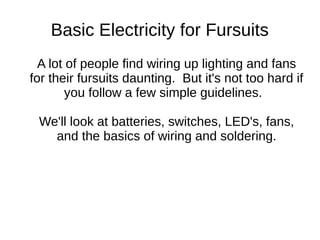 Basic Electricity for Fursuits
A lot of people find wiring up lighting and fans for
their fursuits daunting. But it's not too hard if you
follow a few simple guidelines.
We'll look at batteries, switches, LED's, fans, and
the basics of wiring and soldering.
CanFURence 2016
Revision 5
 