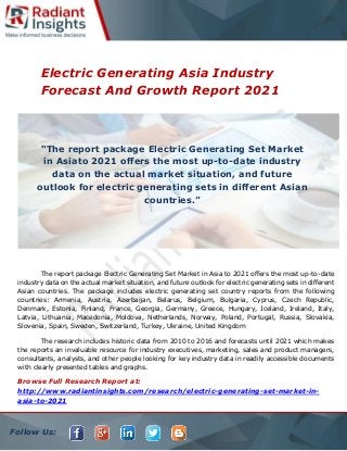 Follow Us:
Electric Generating Asia Industry
Forecast And Growth Report 2021
The report package Electric Generating Set Market in Asia to 2021 offers the most up-to-date
industry data on the actual market situation, and future outlook for electric generating sets in different
Asian countries. The package includes electric generating set country reports from the following
countries: Armenia, Austria, Azerbaijan, Belarus, Belgium, Bulgaria, Cyprus, Czech Republic,
Denmark, Estonia, Finland, France, Georgia, Germany, Greece, Hungary, Iceland, Ireland, Italy,
Latvia, Lithuania, Macedonia, Moldova, Netherlands, Norway, Poland, Portugal, Russia, Slovakia,
Slovenia, Spain, Sweden, Switzerland, Turkey, Ukraine, United Kingdom
The research includes historic data from 2010 to 2016 and forecasts until 2021 which makes
the reports an invaluable resource for industry executives, marketing, sales and product managers,
consultants, analysts, and other people looking for key industry data in readily accessible documents
with clearly presented tables and graphs.
Browse Full Research Report at:
http://www.radiantinsights.com/research/electric-generating-set-market-in-
asia-to-2021
“The report package Electric Generating Set Market
in Asiato 2021 offers the most up-to-date industry
data on the actual market situation, and future
outlook for electric generating sets in different Asian
countries.”
 