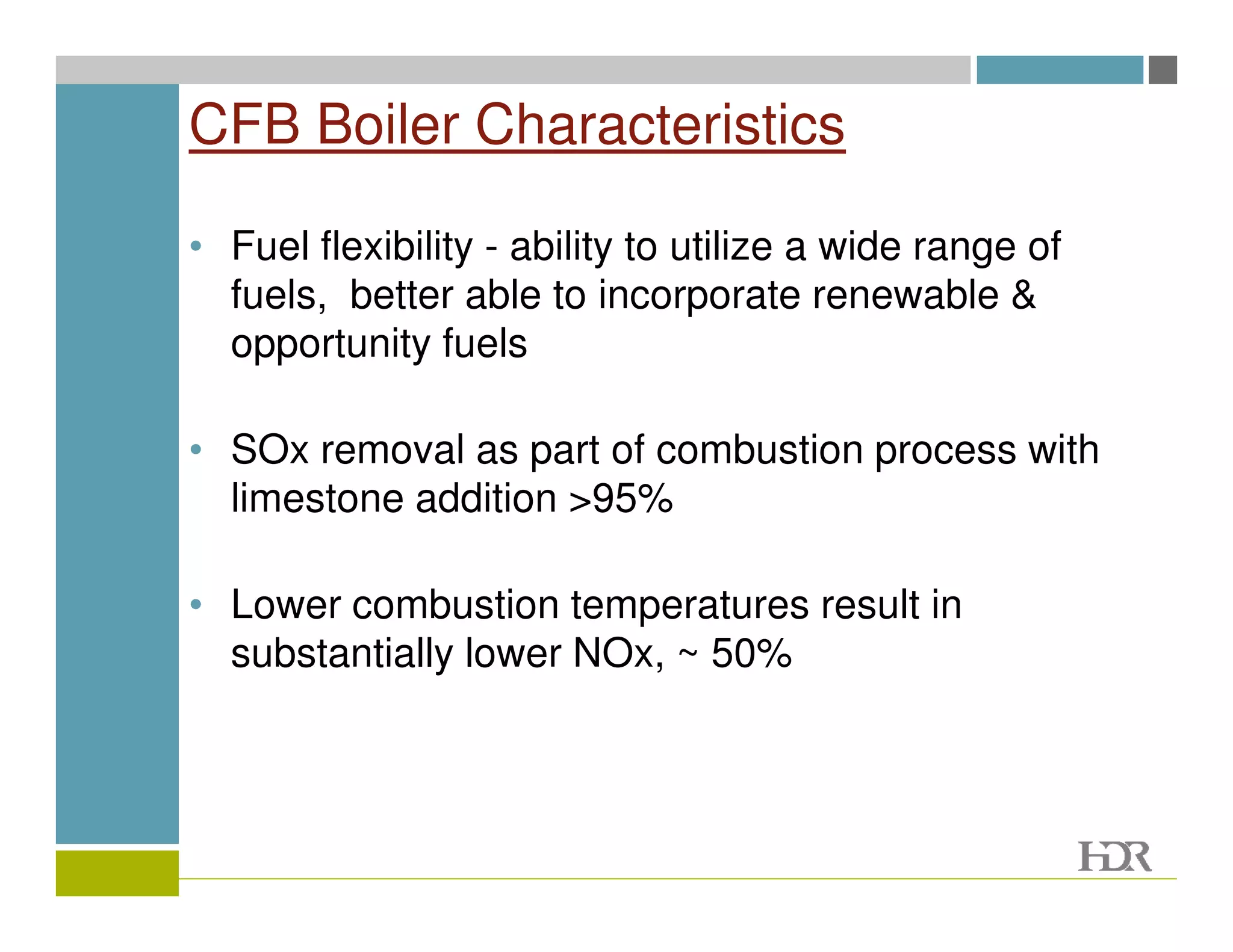 CFB Boiler Characteristics

• Fuel flexibility - ability to utilize a wide range of
  fuels, better able to incorporate renewable &
  opportunity fuels

• SOx removal as part of combustion process with
  limestone addition >95%

• Lower combustion temperatures result in
  substantially lower NOx, ~ 50%
 