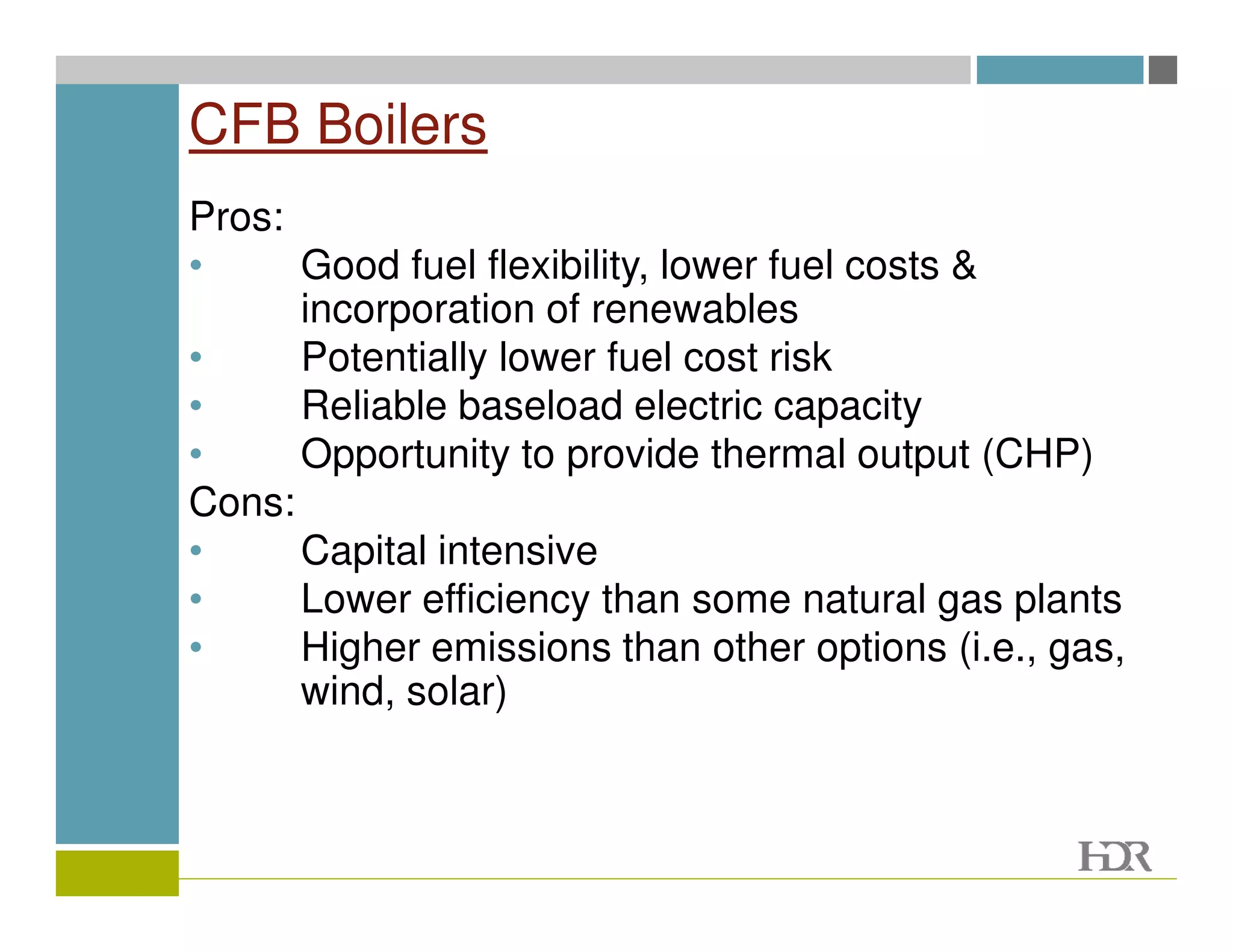 CFB Boilers
Pros:
•     Good fuel flexibility, lower fuel costs &
      incorporation of renewables
•     Potentially lower fuel cost risk
•     Reliable baseload electric capacity
•     Opportunity to provide thermal output (CHP)
Cons:
•     Capital intensive
•     Lower efficiency than some natural gas plants
•     Higher emissions than other options (i.e., gas,
      wind, solar)
 