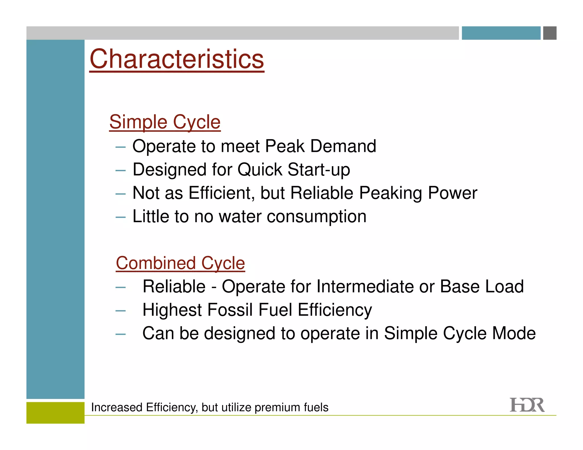 Characteristics

   Simple Cycle
    –   Operate to meet Peak Demand
    –   Designed for Quick Start-up
    –   Not as Efficient, but Reliable Peaking Power
    –   Little to no water consumption

    Combined Cycle
    – Reliable - Operate for Intermediate or Base Load
    – Highest Fossil Fuel Efficiency
    – Can be designed to operate in Simple Cycle Mode



Increased Efficiency, but utilize premium fuels
 