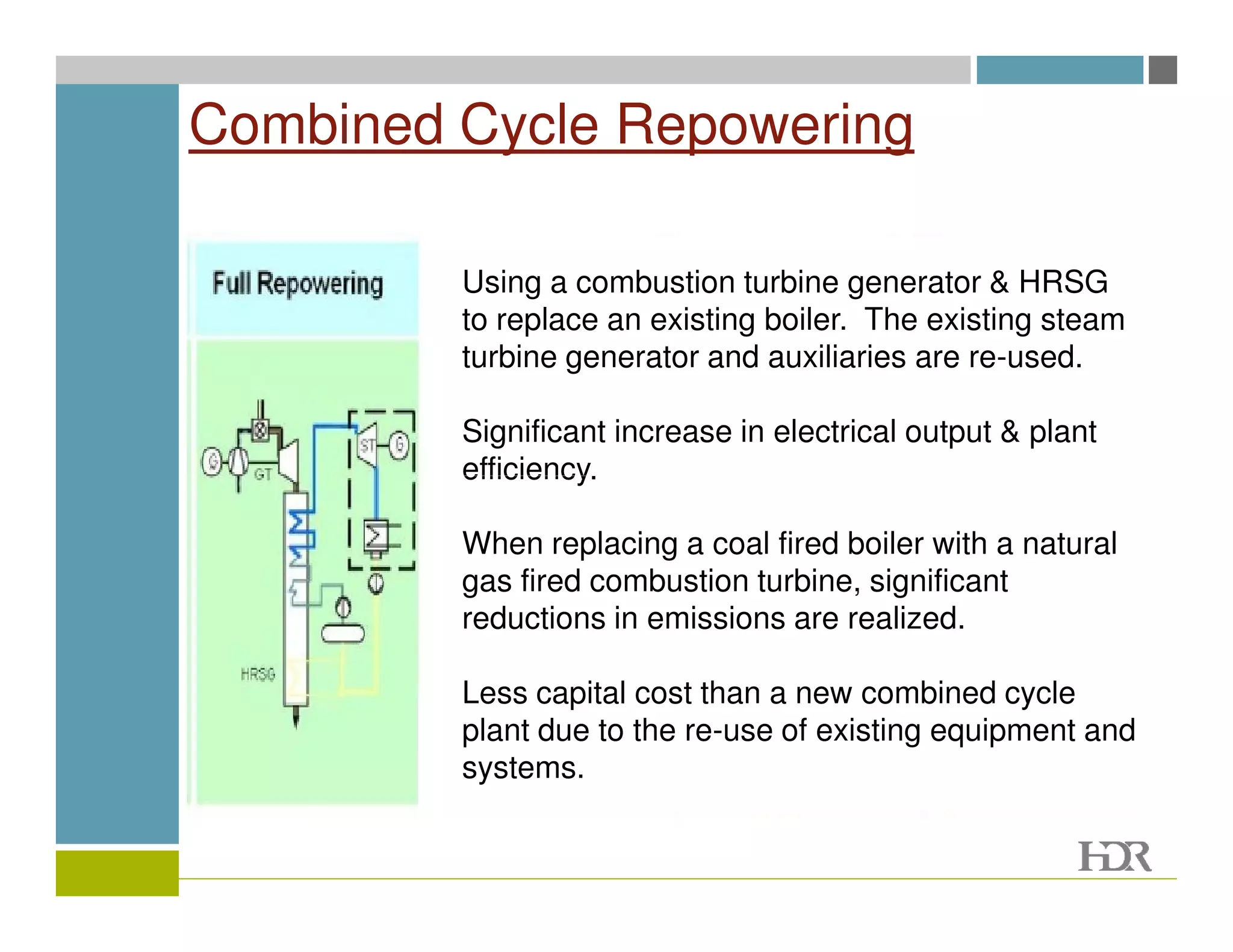 Combined Cycle Repowering

         Using a combustion turbine generator & HRSG
         to replace an existing boiler. The existing steam
         turbine generator and auxiliaries are re-used.

         Significant increase in electrical output & plant
         efficiency.

         When replacing a coal fired boiler with a natural
         gas fired combustion turbine, significant
         reductions in emissions are realized.

         Less capital cost than a new combined cycle
         plant due to the re-use of existing equipment and
         systems.
 